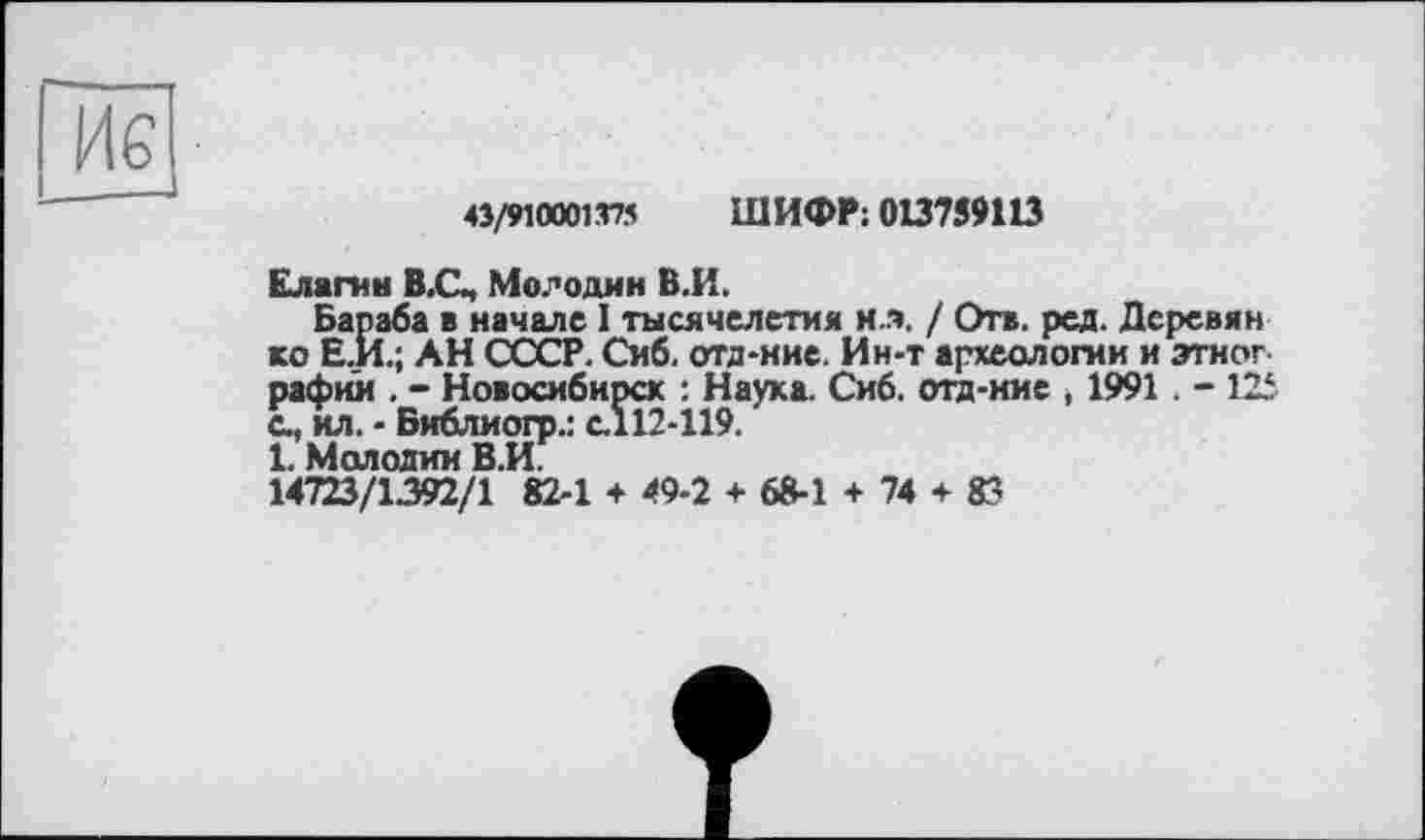 ﻿4Î/910001.T75 ШИФР: 013759113
Елагин В.С, Мелодии В.И.
Бараба в начале I тысячелетия ил. / Отв. ред. Деревин ко Е.И.; АН СССР. Смб. отд-ние. Ин-т археологии и этног рафии . - Новосибирск : Наука. Сиб. отд-ние , 1991. - 125 с., ил. - Библиогр.: с.112-119.
1. Молодим В.И.
14723/1392/1 82-1 + 49-2 + 68-1 + 74 + 83